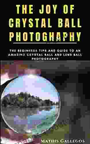 THE JOY OF CRYSTAL BALL PHOTOGHAPHY: The Beginners Tips And Guide To An Amazing Crystal Ball And Lens Ball Photography