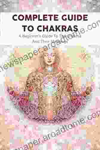 Complete Guide To Chakras: A Beginner S Guide To The Chakras And Their Meanings